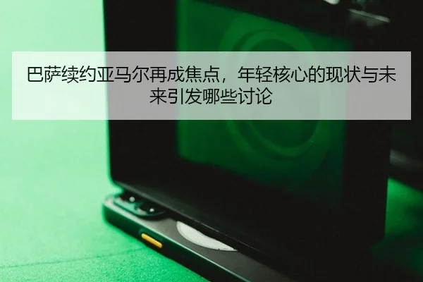 巴萨续约亚马尔再成焦点，年轻核心的现状与未来引发哪些讨论