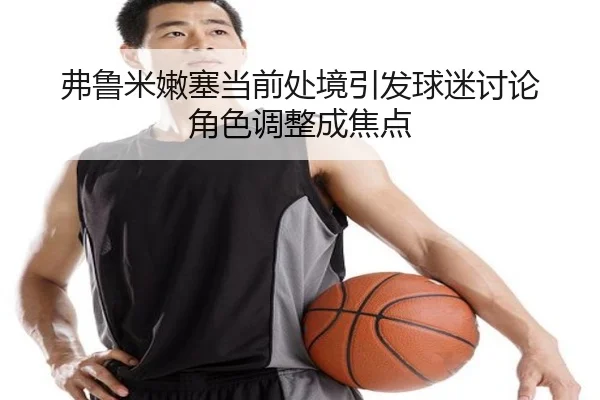 弗鲁米嫩塞当前处境引发球迷讨论 角色调整成焦点